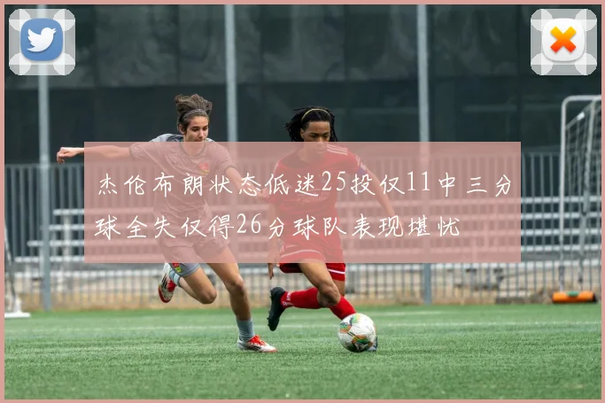 杰伦布朗状态低迷25投仅11中三分球全失仅得26分球队表现堪忧