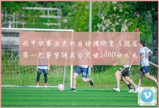 西甲联赛历史积分榜揭晓皇马稳居第一巴萨紧随其后突破5000分大关