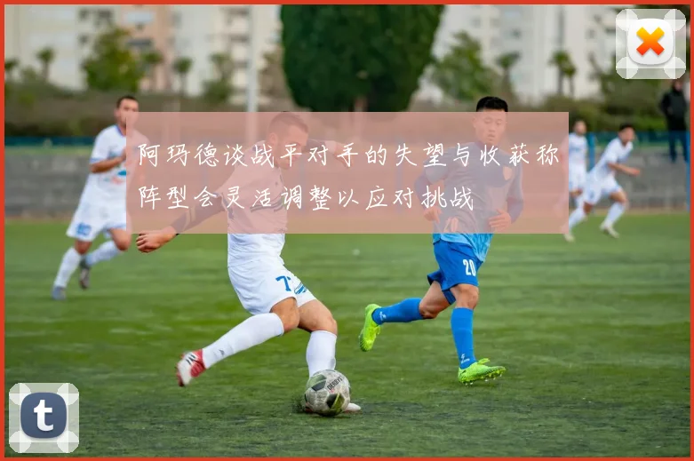 阿玛德谈战平对手的失望与收获称阵型会灵活调整以应对挑战