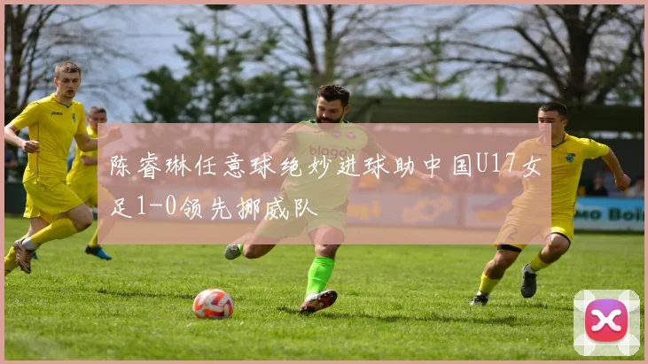 陈睿琳任意球绝妙进球助中国U17女足1-0领先挪威队
