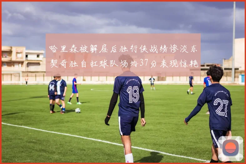 哈里森被解雇后独行侠战绩惨淡东契奇独自扛球队场均37分表现惊艳