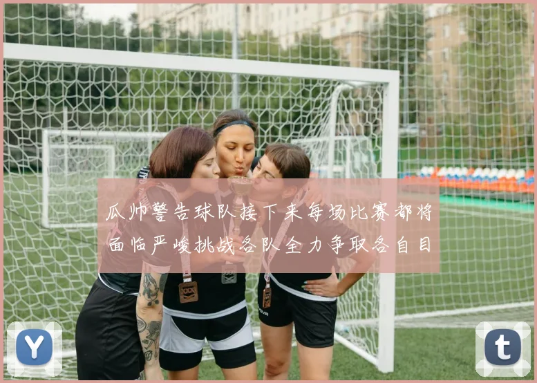 瓜帅警告球队接下来每场比赛都将面临严峻挑战各队全力争取各自目标