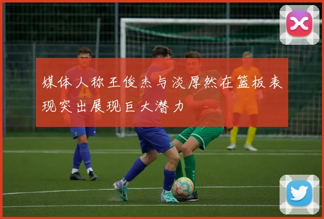 媒体人称王俊杰与淡厚然在篮板表现突出展现巨大潜力
