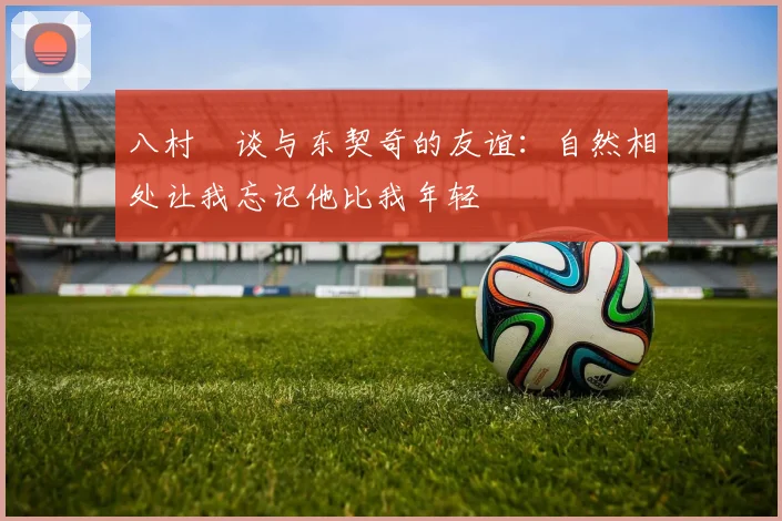 八村塁谈与东契奇的友谊：自然相处让我忘记他比我年轻