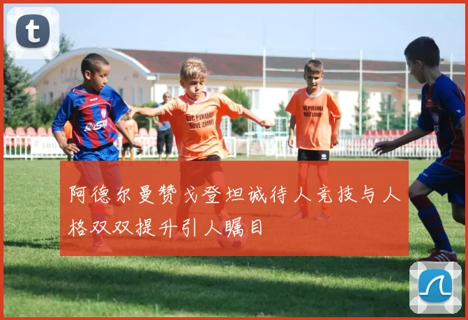 阿德尔曼赞戈登坦诚待人竞技与人格双双提升引人瞩目