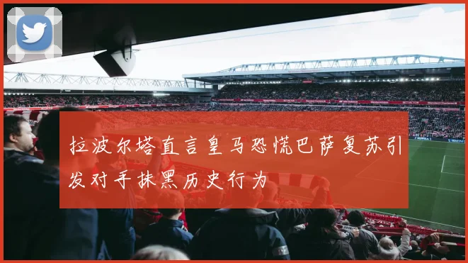 拉波尔塔直言皇马恐慌巴萨复苏引发对手抹黑历史行为