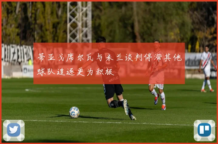 蒂亚戈席尔瓦与米兰谈判停滞其他球队追逐更为积极