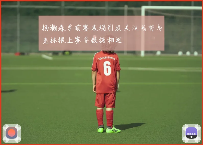 杨瀚森季前赛表现引发关注或将与克林根上赛季数据相近