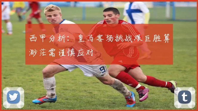 西甲分析：皇马客场挑战艰巨胜算渺茫需谨慎应对