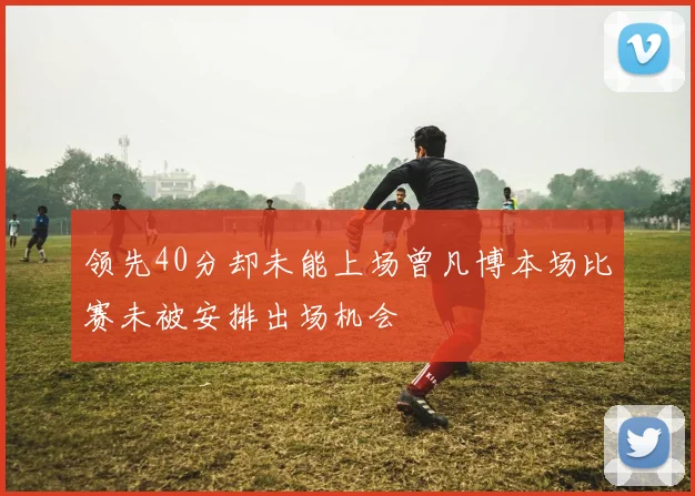 领先40分却未能上场曾凡博本场比赛未被安排出场机会