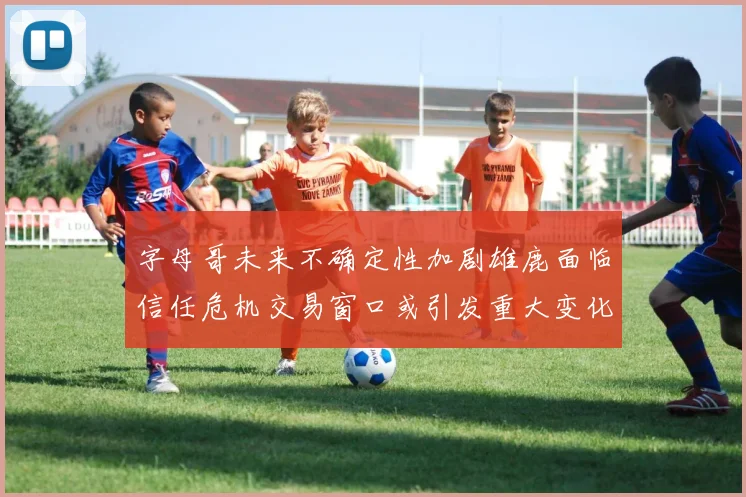 字母哥未来不确定性加剧雄鹿面临信任危机交易窗口或引发重大变化