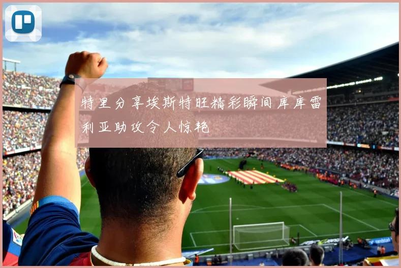 特里分享埃斯特旺精彩瞬间库库雷利亚助攻令人惊艳