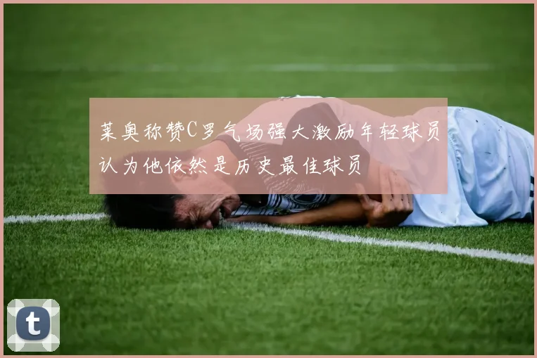 莱奥称赞C罗气场强大激励年轻球员认为他依然是历史最佳球员