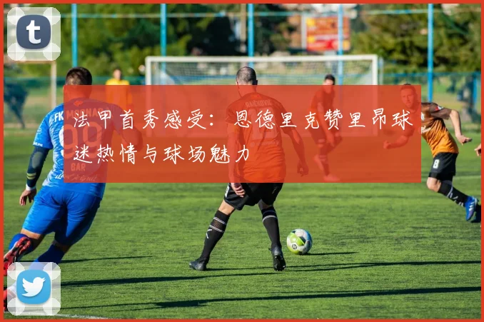法甲首秀感受：恩德里克赞里昂球迷热情与球场魅力