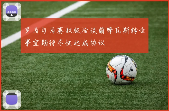 罗马与马赛积极洽谈前锋瓦斯转会事宜期待尽快达成协议