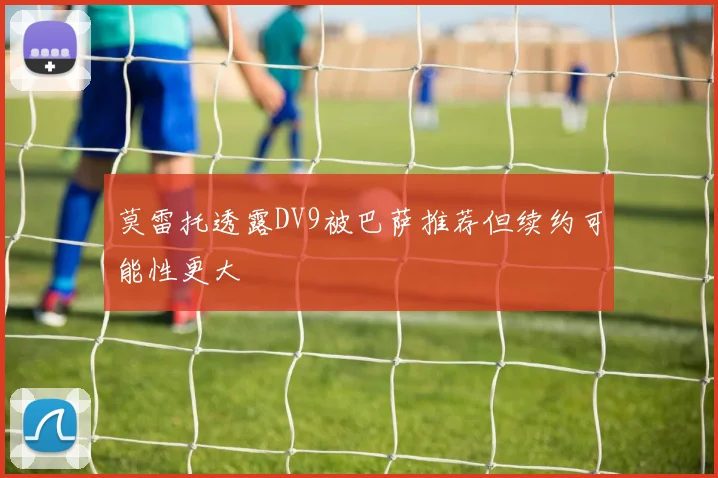 莫雷托透露DV9被巴萨推荐但续约可能性更大