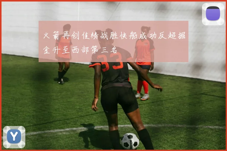 火箭再创佳绩战胜快船成功反超掘金升至西部第三名